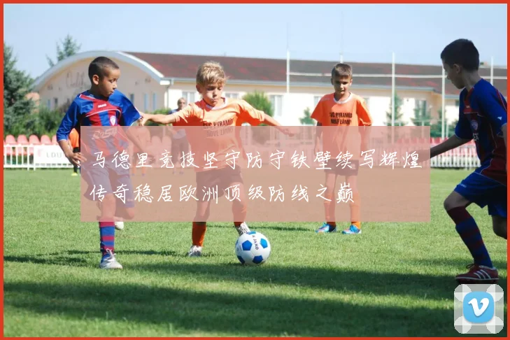 马德里竞技坚守防守铁壁续写辉煌传奇稳居欧洲顶级防线之巅