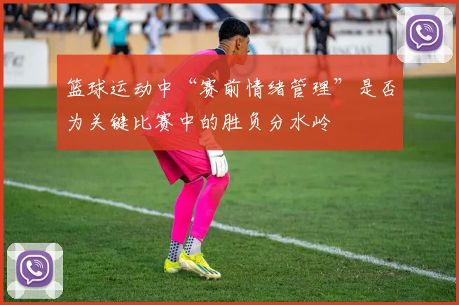 篮球运动中“赛前情绪管理”是否为关键比赛中的胜负分水岭