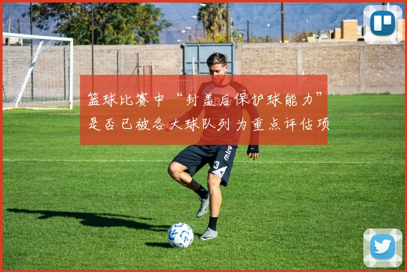 篮球比赛中“封盖后保护球能力”是否已被各大球队列为重点评估项