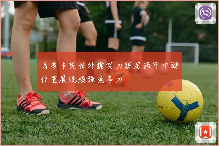 马洛卡凭借外援实力稳居西甲中游位置展现顽强竞争力