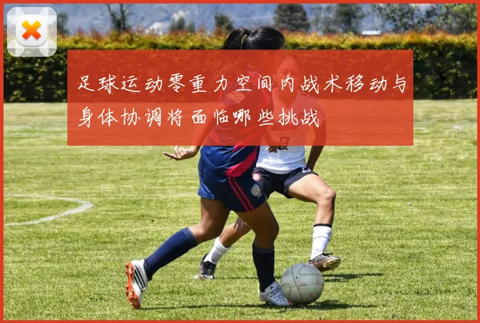 足球运动零重力空间内战术移动与身体协调将面临哪些挑战