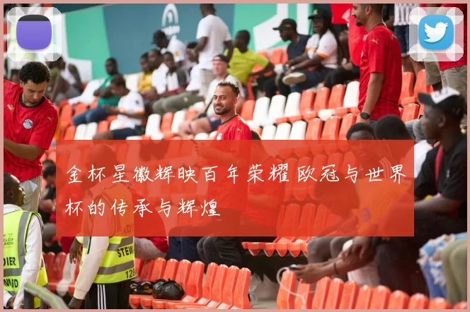 金杯星徽辉映百年荣耀 欧冠与世界杯的传承与辉煌