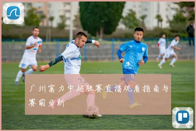 广州富力中超联赛直播观看指南与赛前分析