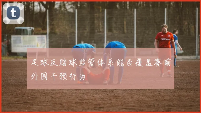 足球反赌球监管体系能否覆盖赛前外围干预行为
